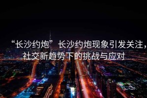 “長沙約炮”長沙約炮現(xiàn)象引發(fā)關(guān)注，社交新趨勢下的挑戰(zhàn)與應(yīng)對