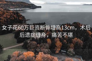 女子花60萬巨資斷骨增高13cm，術(shù)后后遺癥纏身，痛苦不堪