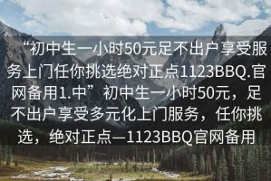 “初中生一小時50元足不出戶享受服務上門任你挑選絕對正點1123BBQ.官網備用1.中”初中生一小時50元，足不出戶享受多元化上門服務，任你挑選，絕對正點—1123BBQ官網備用