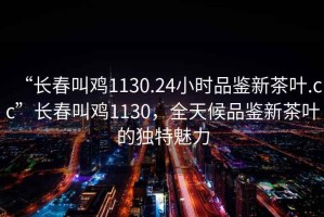 “長春叫雞1130.24小時(shí)品鑒新茶葉.cc”長春叫雞1130，全天候品鑒新茶葉的獨(dú)特魅力