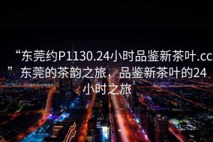 “東莞約P1130.24小時(shí)品鑒新茶葉.cc”東莞的茶韻之旅，品鑒新茶葉的24小時(shí)之旅
