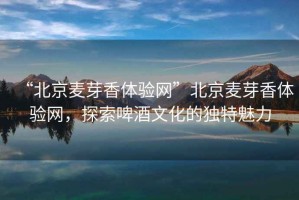 “北京麥芽香體驗網(wǎng)”北京麥芽香體驗網(wǎng)，探索啤酒文化的獨特魅力