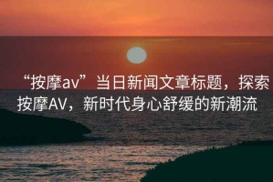 “按摩av”當(dāng)日新聞文章標(biāo)題，探索按摩AV，新時(shí)代身心舒緩的新潮流