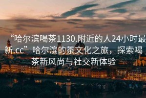“哈爾濱喝茶1130.附近的人24小時(shí)最新.cc”哈爾濱的茶文化之旅，探索喝茶新風(fēng)尚與社交新體驗(yàn)