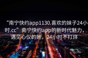 “南寧快約app1130.喜歡的妹子24小時.cc”南寧快約app的新時代魅力，遇見心儀的她，24小時不打烊