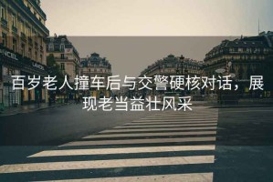 百歲老人撞車后與交警硬核對話，展現(xiàn)老當益壯風采