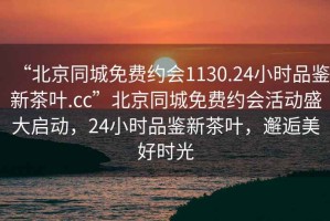 “北京同城免費約會1130.24小時品鑒新茶葉.cc”北京同城免費約會活動盛大啟動，24小時品鑒新茶葉，邂逅美好時光