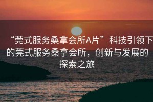 “莞式服務(wù)桑拿會(huì)所A片”科技引領(lǐng)下的莞式服務(wù)桑拿會(huì)所，創(chuàng)新與發(fā)展的探索之旅