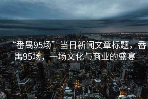 “番禺95場(chǎng)”當(dāng)日新聞文章標(biāo)題，番禺95場(chǎng)，一場(chǎng)文化與商業(yè)的盛宴