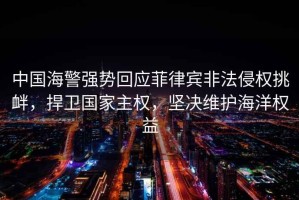中國海警強勢回應菲律賓非法侵權挑釁，捍衛(wèi)國家主權，堅決維護海洋權益