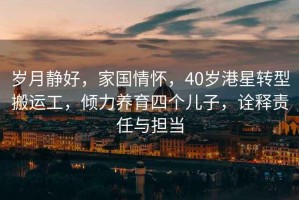 歲月靜好，家國(guó)情懷，40歲港星轉(zhuǎn)型搬運(yùn)工，傾力養(yǎng)育四個(gè)兒子，詮釋責(zé)任與擔(dān)當(dāng)