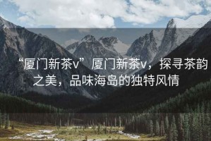 “廈門新茶v”廈門新茶v，探尋茶韻之美，品味海島的獨(dú)特風(fēng)情