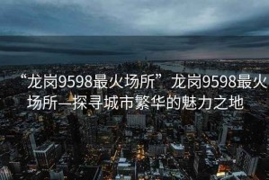 “龍崗9598最火場所”龍崗9598最火場所—探尋城市繁華的魅力之地