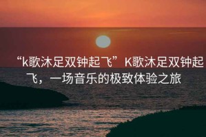 “k歌沐足雙鐘起飛”K歌沐足雙鐘起飛，一場(chǎng)音樂(lè)的極致體驗(yàn)之旅