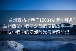 “蘭州西站小巷子150的愛(ài)情在哪條”蘭州西站小巷子深處的愛(ài)情故事—尋找小巷中的浪漫時(shí)光與情感印記
