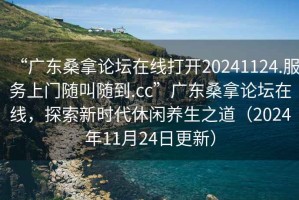 “廣東桑拿論壇在線打開20241124.服務上門隨叫隨到.cc”廣東桑拿論壇在線，探索新時代休閑養(yǎng)生之道（2024年11月24日更新）