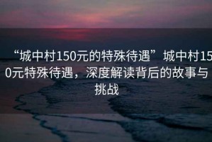 “城中村150元的特殊待遇”城中村150元特殊待遇，深度解讀背后的故事與挑戰(zhàn)