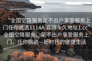 “全國空降服務(wù)足不出戶享受服務(wù)上門任你挑選1114A.官網(wǎng)永久地址1.cc”全國空降服務(wù)，足不出戶享受服務(wù)上門，任你挑選—新時代的便捷生活