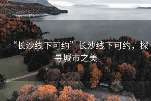 “長沙線下可約”長沙線下可約，探尋城市之美