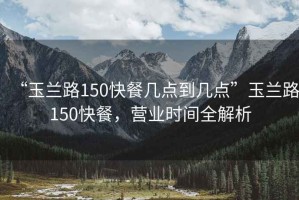 “玉蘭路150快餐幾點到幾點”玉蘭路150快餐，營業(yè)時間全解析