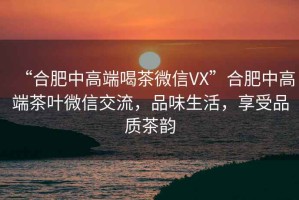 “合肥中高端喝茶微信VX”合肥中高端茶葉微信交流，品味生活，享受品質(zhì)茶韻