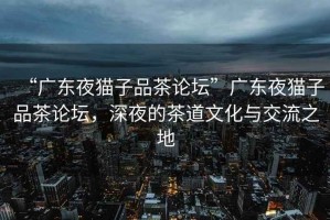 “廣東夜貓子品茶論壇”廣東夜貓子品茶論壇，深夜的茶道文化與交流之地