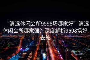 “清遠(yuǎn)休閑會(huì)所9598場(chǎng)哪家好”清遠(yuǎn)休閑會(huì)所哪家強(qiáng)？深度解析9598場(chǎng)好去處