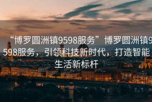 “博羅圓洲鎮(zhèn)9598服務(wù)”博羅圓洲鎮(zhèn)9598服務(wù)，引領(lǐng)科技新時(shí)代，打造智能生活新標(biāo)桿