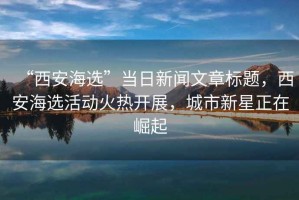 “西安海選”當日新聞文章標題，西安海選活動火熱開展，城市新星正在崛起