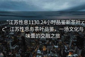 “江蘇性息1130.24小時品鑒新茶葉.cc”江蘇性息與茶葉品鑒，一場文化與味蕾的交融之旅