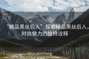“精品黑絲后入”探索精品黑絲后入，時(shí)尚魅力的獨(dú)特詮釋