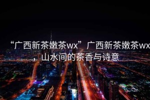 “廣西新茶嫩茶wx”廣西新茶嫩茶wx，山水間的茶香與詩意