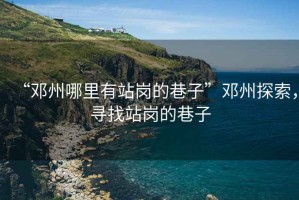 “鄧州哪里有站崗的巷子”鄧州探索，尋找站崗的巷子