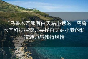 “烏魯木齊哪有白天站小巷的”烏魯木齊科技探索，尋找白天站小巷的科技魅力與獨(dú)特風(fēng)情