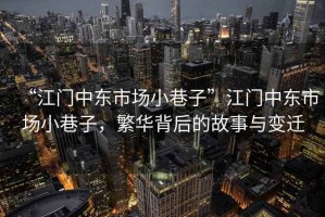 “江門中東市場小巷子”江門中東市場小巷子，繁華背后的故事與變遷