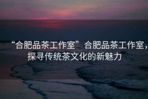 “合肥品茶工作室”合肥品茶工作室，探尋傳統(tǒng)茶文化的新魅力