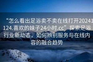 “怎么看出足浴賣不賣在線打開(kāi)20241124.喜歡的妹子24小時(shí).cc”探索足浴行業(yè)新動(dòng)態(tài)，如何辨別服務(wù)與在線內(nèi)容的融合趨勢(shì)