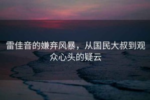 雷佳音的嫌棄風(fēng)暴，從國民大叔到觀眾心頭的疑云