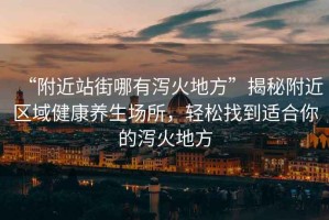 “附近站街哪有瀉火地方”揭秘附近區(qū)域健康養(yǎng)生場(chǎng)所，輕松找到適合你的瀉火地方