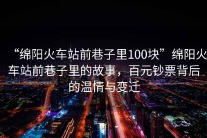 “綿陽(yáng)火車(chē)站前巷子里100塊”綿陽(yáng)火車(chē)站前巷子里的故事，百元鈔票背后的溫情與變遷