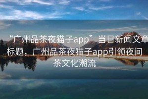 “廣州品茶夜貓子app”當(dāng)日新聞文章標(biāo)題，廣州品茶夜貓子app引領(lǐng)夜間茶文化潮流