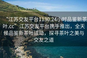 “江蘇交友平臺1130.24小時品鑒新茶葉.cc”江蘇交友平臺攜手推出，全天候品鑒新茶葉活動，探尋茶葉之美與交友之道