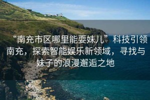 “南充市區(qū)哪里能耍妹兒”科技引領(lǐng)南充，探索智能娛樂新領(lǐng)域，尋找與妹子的浪漫邂逅之地