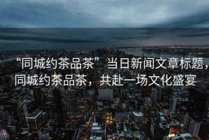 “同城約茶品茶”當(dāng)日新聞文章標題，同城約茶品茶，共赴一場文化盛宴
