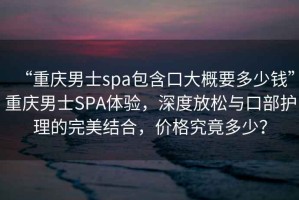 “重慶男士spa包含口大概要多少錢(qián)”重慶男士SPA體驗(yàn)，深度放松與口部護(hù)理的完美結(jié)合，價(jià)格究竟多少？