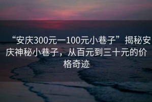 “安慶300元一100元小巷子”揭秘安慶神秘小巷子，從百元到三十元的價格奇跡