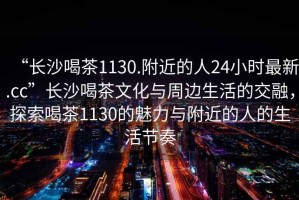 “長沙喝茶1130.附近的人24小時(shí)最新.cc”長沙喝茶文化與周邊生活的交融，探索喝茶1130的魅力與附近的人的生活節(jié)奏