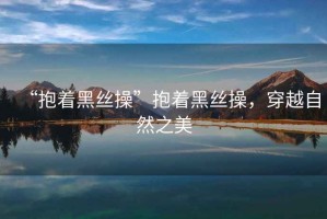 “抱著黑絲操”抱著黑絲操，穿越自然之美
