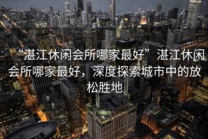 “湛江休閑會所哪家最好”湛江休閑會所哪家最好，深度探索城市中的放松勝地