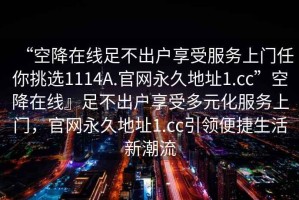 “空降在線足不出戶享受服務(wù)上門任你挑選1114A.官網(wǎng)永久地址1.cc”空降在線』足不出戶享受多元化服務(wù)上門，官網(wǎng)永久地址1.cc引領(lǐng)便捷生活新潮流